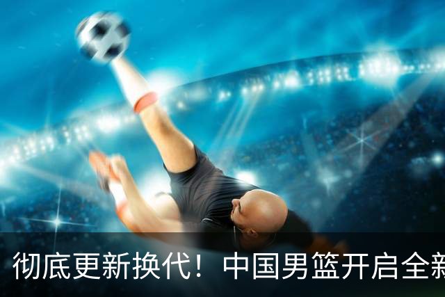 彻底更新换代！中国男篮开启全新大换血，12人候选名单出炉，有望赢球