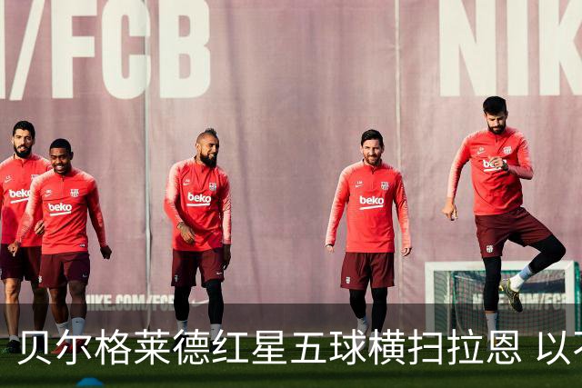 贝尔格莱德红星五球横扫拉恩 以不屈斗志铸就九球血性胜利